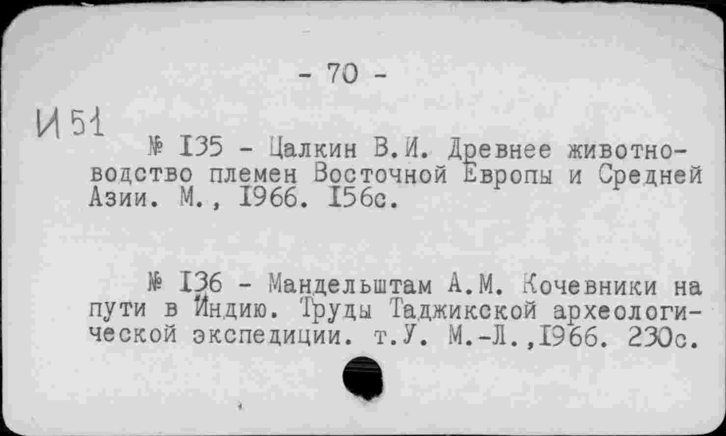 ﻿- 70 -
И 51
№ 135 - Цалкин В. И. Д водство племен Восточной ' Азии. М. , 1966. 156с.
евнее животно-вропы и Средней
№ 136 - Мандельштам А.М. Кочевники на пути в Индию. Труды Таджикской археологической экспедиции. т.У. М.-Л. ,1966. 230с.